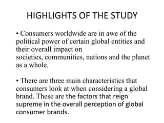HIGHLIGHTS OF THE STUDY
• Consumers worldwide are in awe of the
political power of certain global entities and
their overall impact on
societies, communities, nations and the planet
as a whole.
• There are three main characteristics that
consumers look at when considering a global
brand. These are the factors that reign
supreme in the overall perception of global
consumer brands.

 