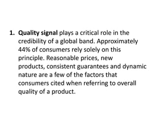1. Quality signal plays a critical role in the
credibility of a global band. Approximately
44% of consumers rely solely on this
principle. Reasonable prices, new
products, consistent guarantees and dynamic
nature are a few of the factors that
consumers cited when referring to overall
quality of a product.

 