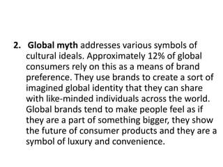 2. Global myth addresses various symbols of
cultural ideals. Approximately 12% of global
consumers rely on this as a means of brand
preference. They use brands to create a sort of
imagined global identity that they can share
with like-minded individuals across the world.
Global brands tend to make people feel as if
they are a part of something bigger, they show
the future of consumer products and they are a
symbol of luxury and convenience.

 