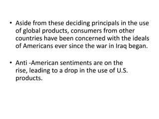 • Aside from these deciding principals in the use
of global products, consumers from other
countries have been concerned with the ideals
of Americans ever since the war in Iraq began.
• Anti -American sentiments are on the
rise, leading to a drop in the use of U.S.
products.

 