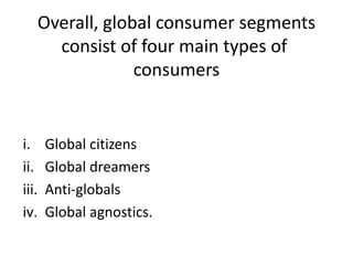 Overall, global consumer segments
consist of four main types of
consumers

i.
ii.
iii.
iv.

Global citizens
Global dreamers
Anti-globals
Global agnostics.

 