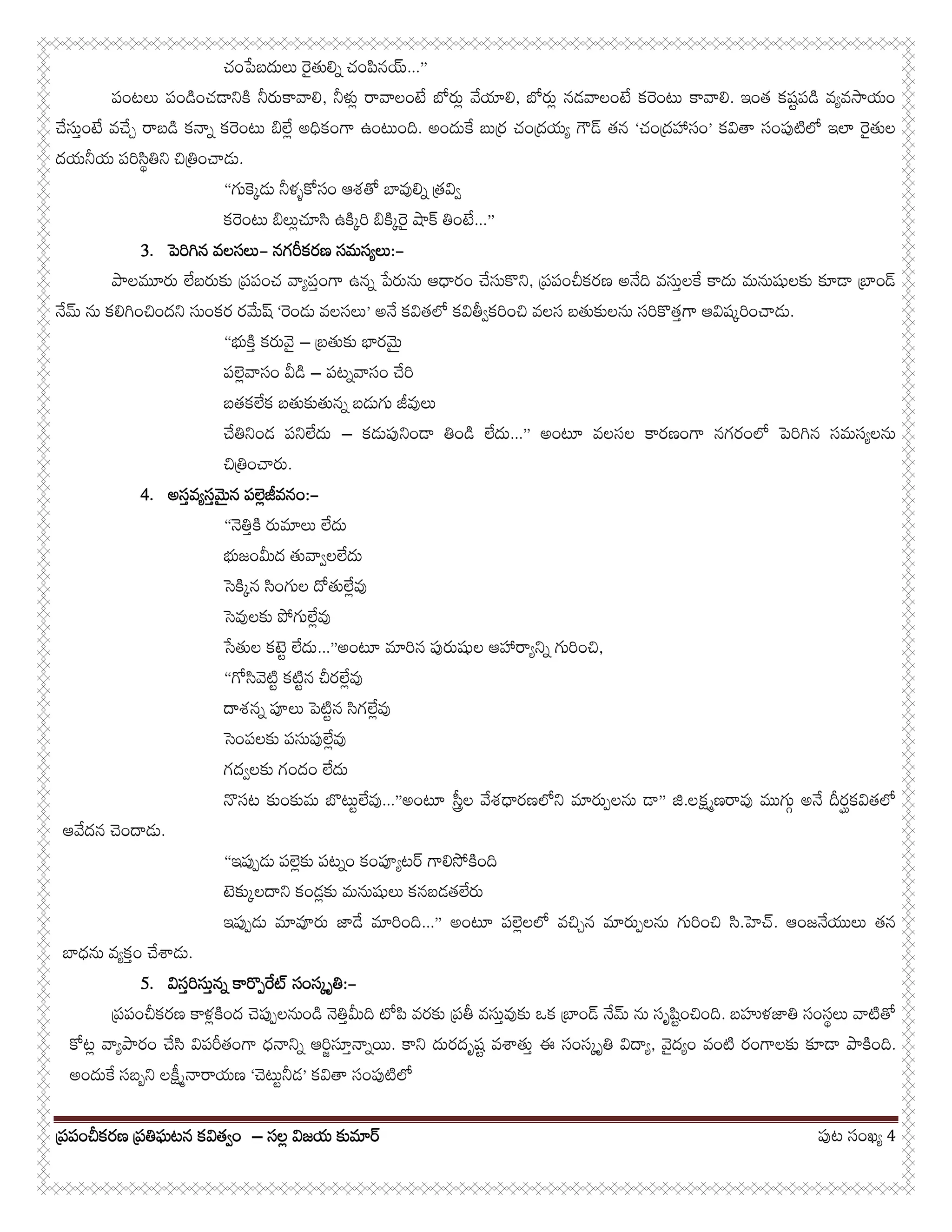 పర్పంచీకరణ పర్తిఘటన కవితవ్ంపర్పంచీకరణ పర్తిఘటన కవితవ్ంపర్పంచీకరణ పర్తిఘటన కవితవ్ంపర్పంచీకరణ పర్తిఘటన కవితవ్ం –––– సలల్ విజయ కుమారసలల్ విజయ కుమారసలల్ విజయ కుమారసలల్ విజయ కుమార పుట సంఖయ్ 4
చంపేబదులు రైతులిన్ చంపినయ...”
పంటలు పండించడానికి నీరుకావాలి, నీళుల్ రావాలంటే బోరుల్ వేయాలి, బోరుల్ నడవాలంటే కరెంటు కావాలి. ఇంత కషట్పడి వయ్వసాయం
చేసుత్ంటే వచేచ్ రాబడి కనాన్ కరెంటు బిలేల్ అధికంగా ఉంటుంది. అందుకే బురర్ చందర్యయ్ గౌడ తన ‘చందర్హాసం’ కవితా సంపుటిలో ఇలా రైతుల
దయనీయ పరిసిథ్తిని చితిర్ంచాడు.
“గుకెక్డు నీళళ్కోసం ఆశతో బావులిన్ తర్వివ్
కరెంటు బిలుల్చూసి ఉకిక్రి బికిక్రై షాక తింటే...”
3333.... పెరిగిన వలసలుపెరిగిన వలసలుపెరిగిన వలసలుపెరిగిన వలసలు---- నగరీకరణ సమసయ్లునగరీకరణ సమసయ్లునగరీకరణ సమసయ్లునగరీకరణ సమసయ్లు::::----
పాలమూరు లేబరుకు పర్పంచ వాయ్పత్ంగా ఉనన్ పేరును ఆధారం చేసుకొని, పర్పంచీకరణ అనేది వసుత్లకే కాదు మనుషులకు కూడా బార్ండ
నేమ ను కలిగించిందని సుంకర రమేష ‘రెండు వలసలు’ అనే కవితలో కవితీవ్కరించి వలస బతుకులను సరికొతత్గా ఆవిషక్రించాడు.
“భుకిత్ కరువై – బర్తుకు భారమై
పలెల్వాసం వీడి – పటన్వాసం చేరి
బతకలేక బతుకుతునన్ బడుగు జీవులు
చేతినిండ పనిలేదు – కడుపునిండా తిండి లేదు...” అంటూ వలసల కారణంగా నగరంలో పెరిగిన సమసయ్లను
చితిర్ంచారు.
4444.... అసత్వయ్సత్మైన పలెల్జీవనంఅసత్వయ్సత్మైన పలెల్జీవనంఅసత్వయ్సత్మైన పలెల్జీవనంఅసత్వయ్సత్మైన పలెల్జీవనం::::----
“నెతిత్కి రుమాలు లేదు
భుజంమీద తువావ్లలేదు
సెకిక్న సింగుల దోతులేల్వు
సెవులకు పోగులేల్వు
సేతుల కటెట్ లేదు...”అంటూ మారిన పురుషుల ఆహారాయ్నిన్ గురించి,
“గోసివెటిట్ కటిట్న చీరలేల్వు
దాశనన్ పూలు పెటిట్న సిగలేల్వు
సెంపలకు పసుపులేల్వు
గదవ్లకు గందం లేదు
నొసట కుంకుమ బొటుట్లేవు...”అంటూ సతరీల వేశధారణలోని మారుప్లను డా” జి.లక్షమ్ణరావు ముగుగ్ అనే దీరఘ్కవితలో
ఆవేదన చెందాడు.
“ఇపుప్డు పలెల్కు పటన్ం కంపూయ్టర గాలిసోకింది
టెకుక్లదాని కండల్కు మనుషులు కనబడతలేరు
ఇపుప్డు మావూరు జాడే మారింది...” అంటూ పలెల్లలో వచిచ్న మారుప్లను గురించి సి.హెచ. ఆంజనేయులు తన
బాధను వయ్కత్ం చేశాడు.
5555.... విసత్విసత్విసత్విసత్రిరిరిరిసుత్నన్ కారొప్రేటసుత్నన్ కారొప్రేటసుత్నన్ కారొప్రేటసుత్నన్ కారొప్రేట సంసక్ృతిసంసక్ృతిసంసక్ృతిసంసక్ృతి::::----
పర్పంచీకరణ కాళల్కింద చెపుప్లనుండి నెతిత్మీది టోపి వరకు పర్తీ వసుత్వుకు ఒక బార్ండ నేమ ను సృషిట్ంచింది. బహుళజాతి సంసథ్లు వాటితో
కోటల్ వాయ్పారం చేసి విపరీతంగా ధనానిన్ ఆరిజ్సూత్నాన్యి. కాని దురదృషట్ వశాతుత్ ఈ సంసక్ృతి విదాయ్, వైదయ్ం వంటి రంగాలకు కూడా పాకింది.
అందుకే సబబ్ని లకీష్నారాయణ ‘చెటుట్నీడ’ కవితా సంపుటిలో
 