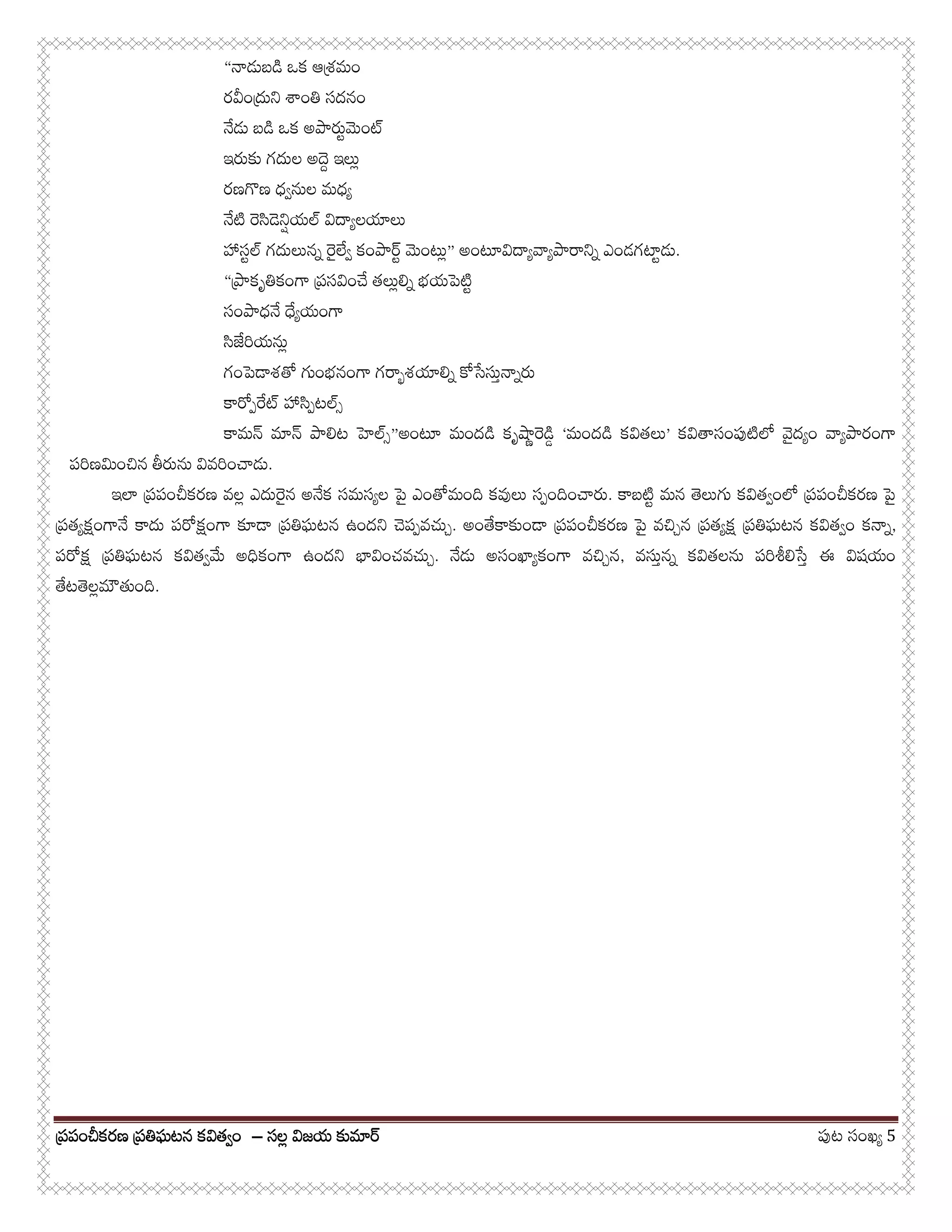 పర్పంచీకరణ పర్తిఘటన కవితవ్ంపర్పంచీకరణ పర్తిఘటన కవితవ్ంపర్పంచీకరణ పర్తిఘటన కవితవ్ంపర్పంచీకరణ పర్తిఘటన కవితవ్ం –––– సలల్ విజయ కుమారసలల్ విజయ కుమారసలల్ విజయ కుమారసలల్ విజయ కుమార పుట సంఖయ్ 5
“నాడుబడి ఒక ఆశర్మం
రవీందుర్ని శాంతి సదనం
నేడు బడి ఒక అపారుట్మెంట
ఇరుకు గదుల అదెద్ ఇలుల్
రణగొణ ధవ్నుల మధయ్
నేటి రెసిడెనిష్యల విదాయ్లయాలు
హాసట్ల గదులునన్ రైలేవ్ కంపారట్ మెంటుల్” అంటూవిదాయ్వాయ్పారానిన్ ఎండగటాట్డు.
“పార్కృతికంగా పర్సవించే తలుల్లిన్ భయపెటిట్
సంపాధనే ధేయ్యంగా
సిజేరియనుల్
గంపెడాశతో గుంభనంగా గరాభ్శయాలిన్ కోసేసుత్నాన్రు
కారోప్రేట హాసిప్టలస్
కామన మాన పాలిట హెలస్”అంటూ మందడి కృషాణ్రెడిడ్ ‘మందడి కవితలు’ కవితాసంపుటిలో వైదయ్ం వాయ్పారంగా
పరిణమించిన తీరును వివరించాడు.
ఇలా పర్పంచీకరణ వలల్ ఎదురైన అనేక సమసయ్ల పై ఎంతోమంది కవులు సప్ందించారు. కాబటిట్ మన తెలుగు కవితవ్ంలో పర్పంచీకరణ పై
పర్తయ్క్షంగానే కాదు పరోక్షంగా కూడా పర్తిఘటన ఉందని చెపప్వచుచ్. అంతేకాకుండా పర్పంచీకరణ పై వచిచ్న పర్తయ్క్ష పర్తిఘటన కవితవ్ం కనాన్,
పరోక్ష పర్తిఘటన కవితవ్మే అధికంగా ఉందని భావించవచుచ్. నేడు అసంఖాయ్కంగా వచిచ్న, వసుత్నన్ కవితలను పరిశీలిసేత్ ఈ విషయం
తేటతెలల్మౌతుంది.
 