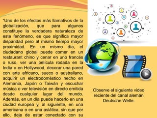 “Uno de los efectos más llamativos de la 
globalización, que para algunos 
constituye la verdadera naturaleza de 
este fenómeno, es que significa mayor 
disparidad pero al mismo tiempo mayor 
proximidad. En un mismo día, el 
ciudadano global puede comer en un 
restaurant chino y cenar en uno francés 
o ruso, ver una película rodada en la 
India o en Hollywood, decorar una pared 
con arte africano, sueco o australiano, 
adquirir un electrodoméstico hecho en 
Alemania, Japón o Taiwán y escuchar 
música o ver televisión en directo emitida 
desde cualquier lugar del mundo. 
Además, en un día puede hacerlo en una 
ciudad europea y, al siguiente, en una 
americana o en una asiática, sin que por 
ello, deje de estar conectado con su 
Observe el siguiente video 
reciente del canal alemán 
Deutsche Welle: 
 