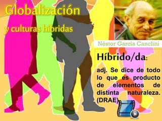 Globalización 
y culturas híbridas 
Híbrido/da: 
adj. Se dice de todo 
lo que es producto 
de elementos de 
distinta naturaleza. 
(DRAE) 
 