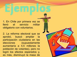 Ejemplos 
1. En Chile por primera vez se 
llenó el servicio militar 
obligatorio con voluntarios. 
2. La reforma electoral que se 
aprobó, buscó ampliar la 
participación ciudadana en las 
elecciones (supuestamente 
aumentaría a 4,5 millones la 
población de votantes), pero no 
logró los efectos esperados y, 
es más, disminuyó la masa de 
 