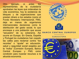 Otro ejemplo: si antes los 
representantes de la ciudadanía 
aprobaban las leyes que ordenaban la 
vida económica, hoy la existencia de 
bloques y de organizaciones que 
prestan dinero a los estados (como el 
Fondo Monetario Internacional, FMI), 
deja en manos de organismos 
internacionales decisiones como la 
distribución del gasto social, lo que 
encrespa a una población que acusa 
“secuestro” de su soberanía. Así 
ocurre en Europa. En Grecia, España 
y Portugal los ciudadanos han copado 
las calles para reclamar contra “los 
recortes” o “ajuste” en educación, 
salud y seguridad social exigidos por 
la “troika” (Comisión Europea, Banco 
Central Europeo y FMI) como 
condición para inyectar recursos a la 
alicaída economía. 
 