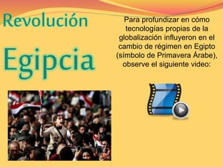 Revolución 
Egipcia 
Para profundizar en cómo 
tecnologías propias de la 
globalización influyeron en el 
cambio de régimen en Egipto 
(símbolo de Primavera Árabe), 
observe el siguiente video: 
 