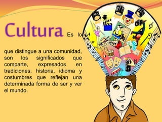 Cultura Es lo 
que distingue a una comunidad, 
son los significados que 
comparte, expresados en 
tradiciones, historia, idioma y 
costumbres que reflejan una 
determinada forma de ser y ver 
el mundo. 
 