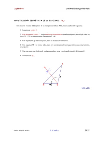 Apéndice Construcciones geométricas
CONSTRUCCIÓN GEOMÉTRICA DE LA BISECTRIZ "bC
"
Para trazar la bisectriz del ángulo A de un triángulo de vértices ABC, tienes que hacer lo siguiente:
1. Localizas el vértice C.
2. Con origen en el vértice C, trazas un arco de circunferencia de radio cualquiera pero tal que corte los
lados CA y CB en dos puntos que llamaremos N y M
3. Con origen en N, y radio cualquiera, traza un arco de circunferencia..
4. Con origen en M, y el mismo radio, traza otro arco de circunferencia que interseque con el anterior,
en un punto.
5. Une este punto con el vértice C mediante una línea recta, y ya tienes la bisectriz del ángulo C.
6. Etiqueta con "bC"
VOLVER
Diana Barredo Blanco Ir al Indice 51/57
 