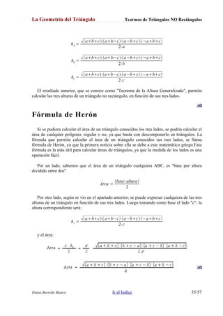 La Geometría del Triángulo Teormas de Triángulos NO Rectángulos
ha =
abc⋅ab−c⋅a−bc⋅−abc
2⋅a
hb =
abc⋅ab−c⋅a−bc⋅−abc
2⋅b
hc =
abc⋅ab−c⋅a−bc⋅−abc
2⋅c
El resultado anterior, que se conoce como "Teorema de la Altura Generalizado", permite
calcular las tres alturas de un triángulo no rectángulo, en función de sus tres lados.
Fórmula de Herón
Si se pudiera calcular el área de un triángulo conocidos los tres lados, se podría calcular el
área de cualquier polígono, regular o no, ya que basta con descomponerlo en triángulos. La
fórmula que permite calcular el área de un triángulo conocidos sus tres lados, se llama
fórmula de Herón, ya que la primera noticia sobre ella se debe a este matemático griego.Esta
fórmula es la más útil para calcular áreas de triángulos, ya que la medida de los lados es una
operación fácil.
Por un lado, sabemos que el área de un triángulo cualquiera ABC, es "base por altura
dividido entre dos"
Área =
base⋅altura
2
Por otro lado, según se vio en el apartado anterior, se puede expresar cualquiera de las tres
alturas de un triángulo en función de sus tres lados. Luego tomando como base el lado "c", la
altura correspondiente será:
hc =
abc⋅ab−c⋅a−bc⋅−abc
2⋅c
y el área:
Diana Barredo Blanco Ir al Indice 35/57
 