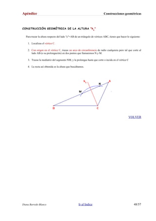 Apéndice Construcciones geométricas
CONSTRUCCIÓN GEOMÉTRICA DE LA ALTURA "hc
"
Para trazar la altura respecto del lado "c"=AB de un triángulo de vértices ABC, tienes que hacer lo siguiente:
1. Localizas el vértice C.
2. Con origen en el vértice C, trazas un arco de circunferencia de radio cualquiera pero tal que corte al
lado AB (o su prolongación) en dos puntos que llamaremos N y M.
3. Trazas la mediatriz del segmento NM, y la prolongas hasta que corte o incida en el vértice C
4. La recta así obtenida es la altura que buscábamos.
VOLVER
Diana Barredo Blanco Ir al Indice 48/57
 