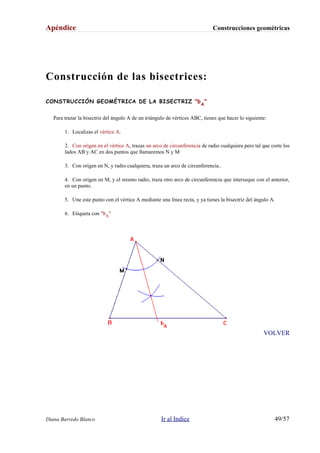Apéndice Construcciones geométricas
Construcción de las bisectrices:
CONSTRUCCIÓN GEOMÉTRICA DE LA BISECTRIZ "bA
"
Para trazar la bisectriz del ángulo A de un triángulo de vértices ABC, tienes que hacer lo siguiente:
1. Localizas el vértice A.
2. Con origen en el vértice A, trazas un arco de circunferencia de radio cualquiera pero tal que corte los
lados AB y AC en dos puntos que llamaremos N y M
3. Con origen en N, y radio cualquiera, traza un arco de circunferencia..
4. Con origen en M, y el mismo radio, traza otro arco de circunferencia que interseque con el anterior,
en un punto.
5. Une este punto con el vértice A mediante una línea recta, y ya tienes la bisectriz del ángulo A.
6. Etiqueta con "bA"
VOLVER
Diana Barredo Blanco Ir al Indice 49/57
 