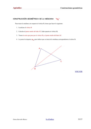 Apéndice Construcciones geométricas
CONSTRUCCIÓN GEOMÉTRICA DE LA MEDIANA "mB
"
Para trazar la mediana con respecto al vértice B, tienes que hacer lo siguiente:
1. Localizas el vértice B
2. Calculas el punto medio del lado AC (lado opuesto al vértice B)
3. Trazas la recta que pasa por el vértice B y el punto medio del lado AC.
4. Le pones la etiqueta, mB, para indicar que se trata de la mediana correspondiente al vértice B.
VOLVER
Diana Barredo Blanco Ir al Indice 53/57
 