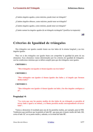 La Geometría del Triángulo Definiciones Básicas
¿Cuántos ángulos agudos, como máximo, puede tener un triángulo?
¿Cuántos ángulos obtusos, como máximo, puede tener un triángulo?
¿Cuántos ángulos agudos, como mínimo, puede tener un triángulo?
¿Cuánto suman los ángulos agudos de un triángulo rectángulo? (justifica tu respuesta)
Criterios de Igualdad de triángulos
Dos triángulos son iguales cuando tienen sus tres lados de la misma longitud y sus tres
ángulos iguales.
Para ver si dos triángulos son iguales basta con comprobar la igualdad de parte de sus
elementos. Esos elementos vienen determinados por los criterios de igualdad de triángulos.
son las condiciones mínimas que se deben cumplir para que dos triángulos sean iguales.
CRITERIO 1:
"Dos triángulos son iguales si tienen iguales sus tres lados"
CRITERIO 2:
"Dos triángulos son iguales si tienen iguales dos lados y el ángulo que forman
dichos lados"
CRITERIO 3:
"Dos triángulos son iguales si tienen iguales un lado y los dos ángulos contiguos a
él".
Propiedad 4:
"La recta que une los puntos medios de dos lados de un triángulo es paralela al
tercer lado e igual a su mitad, y se llama paralela media correspondiente al tercer
lado".
Vamos a demostrar el resultado para una de las paralelas medias, por ejemplo, para la NM.
Tendremos que justificar que la paralela al lado BC, que pasa por el punto medio del lado AB,
corta al lado AC en su punto medio y además, es la mitad del lado BC.
Diana Barredo Blanco Ir Indice 6/57
 