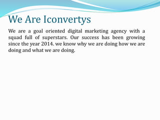 We Are Iconvertys
We are a goal oriented digital marketing agency with a
squad full of superstars. Our success has been growing
since the year 2014. we know why we are doing how we are
doing and what we are doing.
 