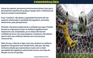 Diante do exposto, precisamos primeiramente deixar claro que o
desempenho esportivo de qualquer equipe sofre a influências de
diversas varáveis incontroláveis.
Esses “variáveis” vão desde a capacidade financeira até aos
aspectos relacionados à qualidade dos jogadores, passando,
obviamente, pelo planejamento.
Portanto, não basta simplesmente a entidade que rege o futebol
do país ou a liga querer trazer os melhores jogadores para
disputarem suas competições, se os clubes não tiverem
condições de arcar com essas despesas. Tampouco, não adianta
querer reter seus melhores talentos sem recursos para
remunerá-los.
Além do que, o fato de as ligas mais ricas atraírem os melhores
jogadores não garante uma seleção forte, vide que, até hoje,
nenhuma seleção que representasse o país com a maior
quantidade dos jogadores selecionados venceu uma Copa do
Mundo no ano em questão.
CONSIDERAÇÕES
www.jambosb.com.br
 