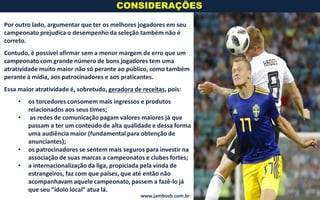 Por outro lado, argumentar que ter os melhores jogadores em seu
campeonato prejudica o desempenho da seleção também não é
correto.
Contudo, é possível afirmar sem a menor margem de erro que um
campeonato com grande número de bons jogadores tem uma
atratividade muito maior não só perante ao público, como também
perante à mídia, aos patrocinadores e aos praticantes.
Essa maior atratividade é, sobretudo, geradora de receitas, pois:
• os torcedores consomem mais ingressos e produtos
relacionados aos seus times;
• as redes de comunicação pagam valores maiores já que
passam a ter um conteúdo de alta qualidade e dessa forma
uma audiência maior (fundamental para obtenção de
anunciantes);
• os patrocinadores se sentem mais seguros para investir na
associação de suas marcas a campeonatos e clubes fortes;
• a internacionalização da liga, propiciada pela vinda de
estrangeiros, faz com que países, que até então não
acompanhavam aquele campeonato, passem a fazê-lo já
que seu “ídolo local” atua lá.
CONSIDERAÇÕES
www.jambosb.com.br
 