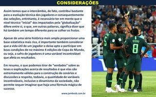 CONSIDERAÇÕES
www.jambosb.com.br
Assim temos que o intercâmbio, de fato, contribui bastante
para a evolução técnica dos jogadores e consequentemente
das seleções, entretanto, é necessário ter em mente que o
nível técnico “inicial” dos impactados pela “globalização”
difere entre si, o que, em outras palavras, significa dizer que
há também um tempo diferente para se colher os frutos.
Apesar de uma série histórica mais ampla proporcionar uma
base estatística mais rica, é importante também considerar
que a vida útil de um jogador o deixa apto a participar em
boas condições de no máximo 4 edições de Copa do Mundo,
ou seja, a safra de jogadores é uma variável incontrolável
que afeta os resultados.
Em resumo, o que podemos tirar de “verdades” sobre as
teses e explicações acerca de resultados é que elas são
extremamente válidas para a construção de cenários e
discussões a respeito, todavia, a quantidade de variáveis
incontroláveis, inclusive o dinamismo da sociedade, não
permite sequer imaginar que haja uma fórmula mágica de
sucesso.
 