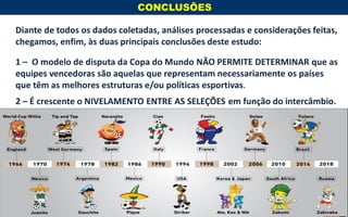 Diante de todos os dados coletadas, análises processadas e considerações feitas,
chegamos, enfim, às duas principais conclusões deste estudo:
1 – O modelo de disputa da Copa do Mundo NÃO PERMITE DETERMINAR que as
equipes vencedoras são aquelas que representam necessariamente os países
que têm as melhores estruturas e/ou políticas esportivas.
2 – É crescente o NIVELAMENTO ENTRE AS SELEÇÕES em função do intercâmbio.
CONCLUSÕES
www.jambosb.com.br
 
