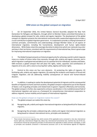 13 April 2017
IOM vision on the global compact on migration
1. On 19 September 2016, the United Nations General Assembly adopted the New York
Declaration for Refugees and Migrants, through which its Member States committed themselves to
developing a global compact for safe, orderly and regular migration. The development of the global
compact on migration presents the international community with a watershed opportunity to make a
crucial contribution to global migration governance. It is expected to provide a unifying framework of
common principles, commitments and understandings amongst Member States on all aspects of
international migration, including the humanitarian, development and human rights-related
dimensions. While States retain the sovereign discretion to determine which non-nationals may enter
and stay in their territories, consistent with the requirements of international law, there is great scope
for improving international cooperation on migration.
2. The Global Compact presents an historical opportunity for achieving a world in which migrants
move as a matter of choice rather than necessity, through safe, orderly and regular channels, and in
which migration is well governed and able to act as a positive force for individuals, societies and States.
IOM envisions a global compact that will place the rights, needs, capacities and contributions of
migrants at its core, with a view to ensuring their safety, dignity and human rights.
3. Central to this vision are four core elements: (1) protecting the rights of migrants; (2)
facilitating safe, orderly and regular migration; (3) reducing the incidence and impacts of forced and
irregular migration; and (4) addressing mobility consequences of natural and human-induced
disasters.
4. In addition, in seeking to realize the development potential of migrants and the consequential
benefits of migration to home and host societies, the global compact is expected to put at the disposal
of States a set of guiding principles and related tools to govern migration effectively and humanely.
The global compact is further also expected to enhance coordination in the multidimensional field of
international migration and serve as a framework for comprehensive international cooperation to
address migrants, human mobility and all aspects of international migration.
How can the global compact on migration realize this vision?
5. The global compact can realize this vision by:
(a) Recognizing safe, orderly and regular international migration as being beneficial for States and
migrants;
(b) Recognizing the principles underpinning safe, orderly and regular international migration as
being based on relevant international norms, principles and standards;1
1 These include international migration law, which consists of the applicable norms contained in, inter alia, international
human rights law, international refugee law, labour law, international humanitarian law, maritime law, law of the sea,
transnational criminal law and general principles of international law applicable to States and their sovereignty, as well
as principles and standards contained in international processes such as the International Agenda for Migration
 