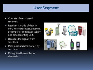  Consists of earth based
receivers.
 Receiver is made of display
unit, microprocessor, antenna,
preamplifier and power supply
and data recording unit,
 Decodes the signals from
satellites.
 Position is updated on sec. by
sec. basis
 Recognized by number of
channels.
User Segment
 