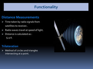 Distance Measurements
 Time taken by radio signals from
satellites to receiver.
 Radio waves travel at speed of light.
 Distance is calculated as :
S=VT.
Trilateration
 Method of circles and triangles
intersecting at a point.
Functionality
 