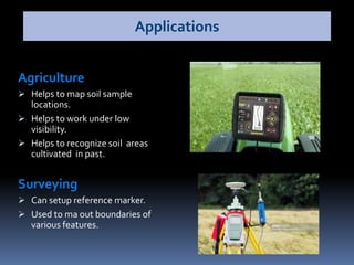 Agriculture
 Helps to map soil sample
locations.
 Helps to work under low
visibility.
 Helps to recognize soil areas
cultivated in past.
Surveying
 Can setup reference marker.
 Used to ma out boundaries of
various features.
Applications
 