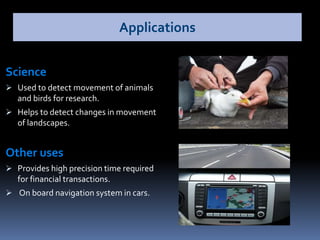 Science
 Used to detect movement of animals
and birds for research.
 Helps to detect changes in movement
of landscapes.
Other uses
 Provides high precision time required
for financial transactions.
 On board navigation system in cars.
Applications
 