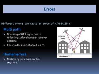 Multi path
 Bouncing of GPS signal due to
reflecting surface between receiver
antenna.
 Cause a deviation of about 1-2 m.
Human errors
 Mistake by persons in control
segment.
Different errors can cause an error of =/-50-100 m.
Errors
 