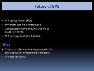  Will reduce human effort .
 Driver less cars will be introduced.
 Agricultural systems and air traffic will be
made self driven.
 Will have a ground based backup.
Risks
 Threats of solar interference ,equipped radio
signal spectrum and jamming are present.
 Any one can block .
Future of GPS
 