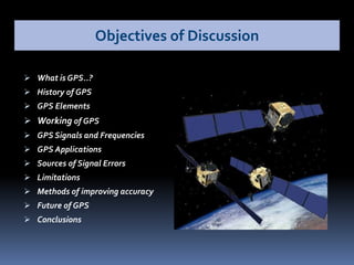  What is GPS..?
 History of GPS
 GPS Elements
 Working of GPS
 GPS Signals and Frequencies
 GPS Applications
 Sources of Signal Errors
 Limitations
 Methods of improving accuracy
 Future of GPS
 Conclusions
Objectives of Discussion
 