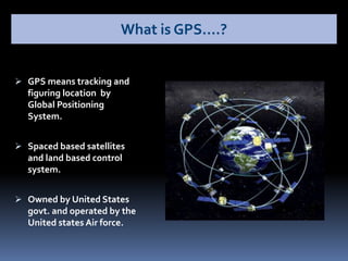  GPS means tracking and
figuring location by
Global Positioning
System.
 Spaced based satellites
and land based control
system.
 Owned by United States
govt. and operated by the
United states Air force.
What is GPS….?
 