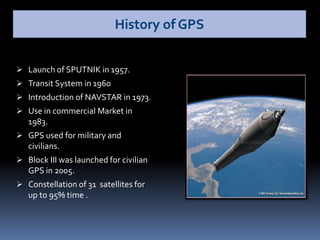  Launch of SPUTNIK in 1957.
 Transit System in 1960
 Introduction of NAVSTAR in 1973.
 Use in commercial Market in
1983.
 GPS used for military and
civilians.
 Block III was launched for civilian
GPS in 2005.
 Constellation of 31 satellites for
up to 95% time .
History of GPS
 