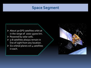  About 30 GPS satellites orbit at
in the range of 2000-35000 km.
 Powered by solar cells.
 5-8 satellites always remain in
line of sight from any location.
 Six orbital planes wit 4 satellites
in each.
Space Segment
 