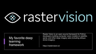 My favorite deep
learning
framework
Raster Vision is an open source framework for Python
developers building computer vision models on satellite,
aerial, and other large imagery sets (including oblique
drone imagery)
https://rastervision.io/
 