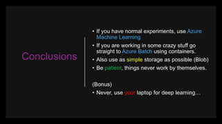Conclusions
• If you have normal experiments, use Azure
Machine Learning
• If you are working in some crazy stuff go
straight to Azure Batch using containers.
• Also use as simple storage as possible (Blob)
• Be patient, things never work by themselves.
(Bonus)
• Never, use your laptop for deep learning…
 