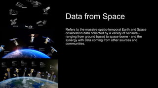 Data from Space
Refers to the massive spatio-temporal Earth and Space
observation data collected by a variety of sensors -
ranging from ground based to space-borne - and the
synergy with data coming from other sources and
communities.
 