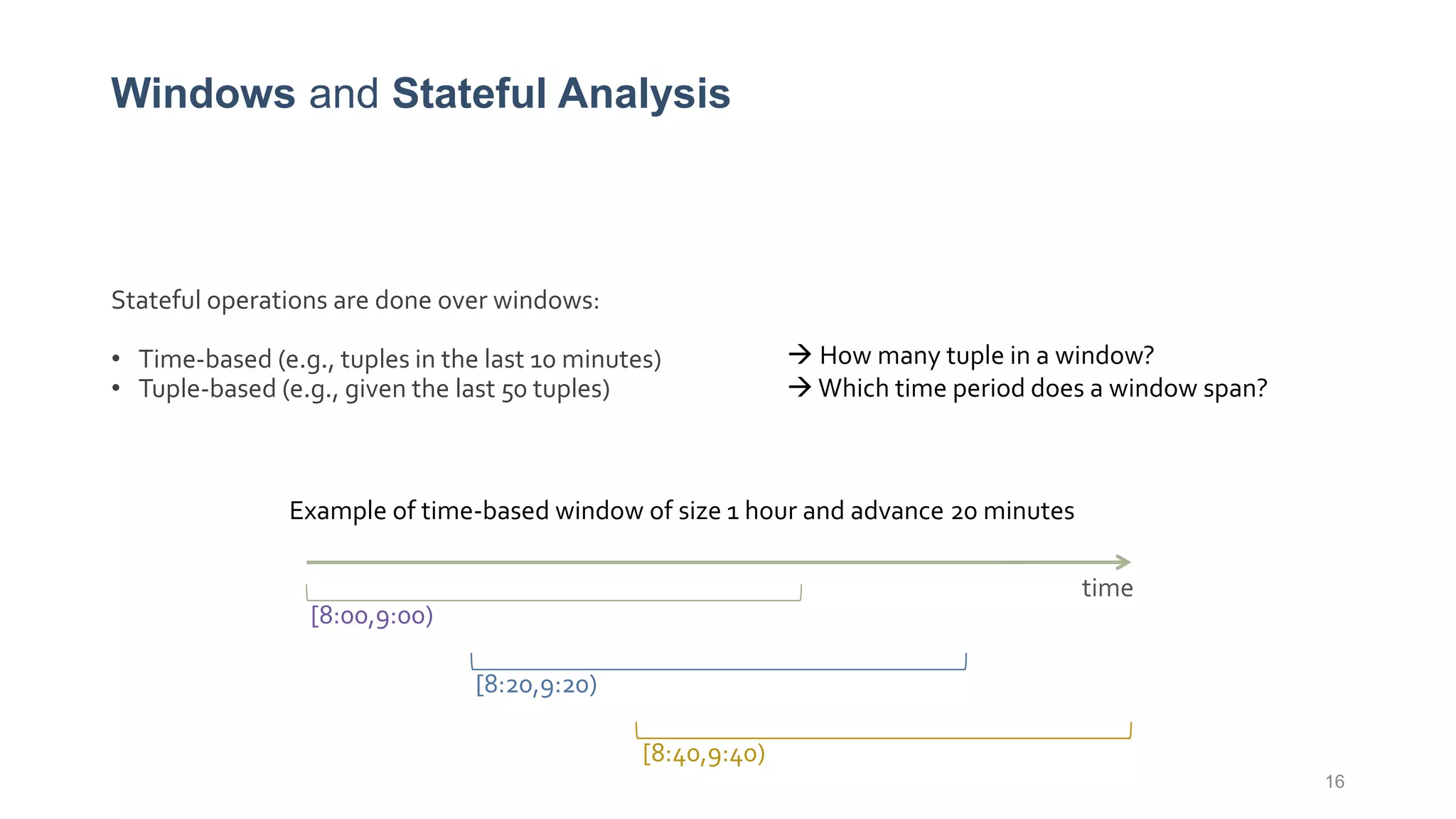 Windows and Stateful Analysis
Stateful operations are done over windows:
• Time-based (e.g., tuples in the last 10 minutes)
• Tuple-based (e.g., given the last 50 tuples)
16
time
[8:00,9:00)
[8:20,9:20)
[8:40,9:40)
Example of time-based window of size 1 hour and advance 20 minutes
 How many tuple in a window?
 Which time period does a window span?
 