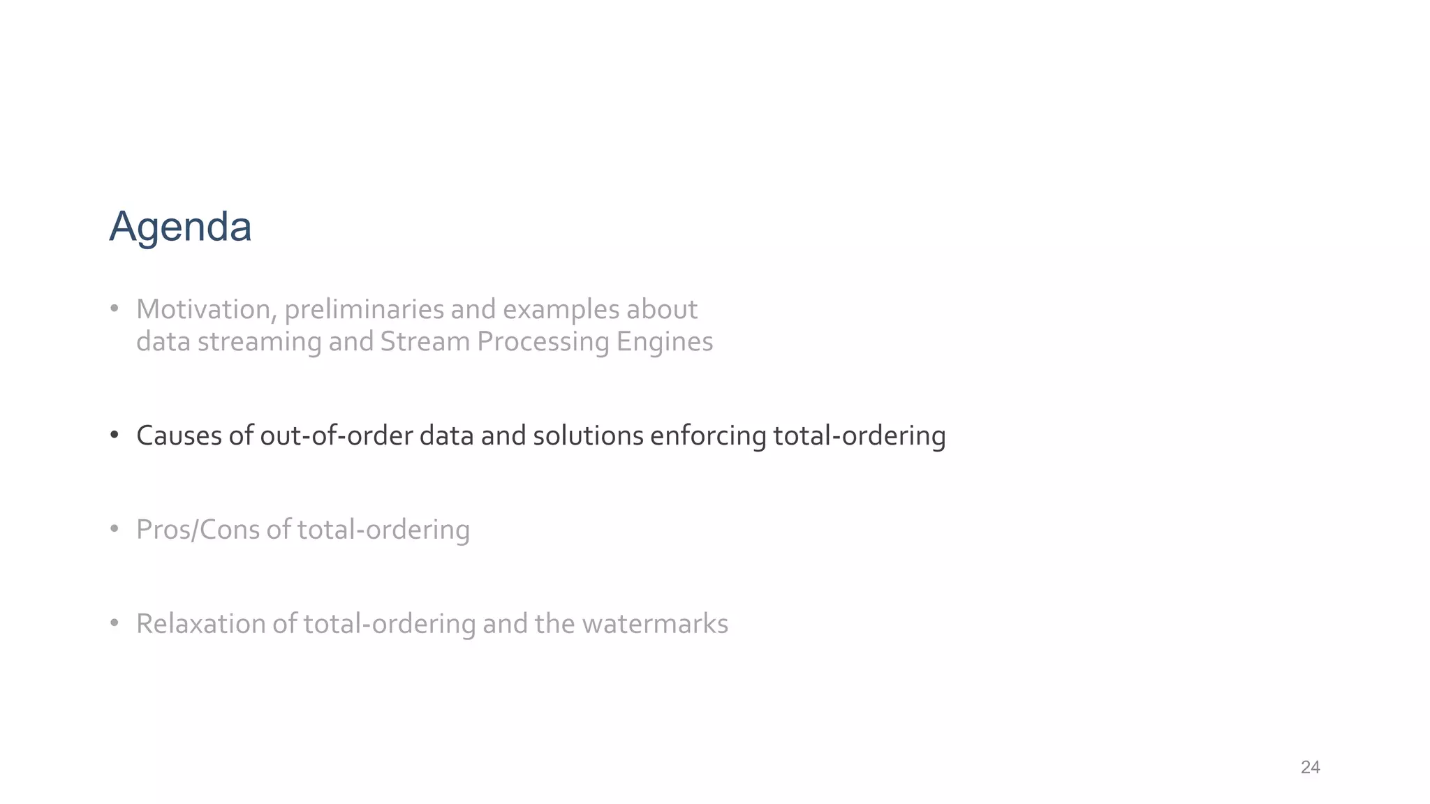 Agenda
• Motivation, preliminaries and examples about
data streaming and Stream Processing Engines
• Causes of out-of-order data and solutions enforcing total-ordering
• Pros/Cons of total-ordering
• Relaxation of total-ordering and the watermarks
24
 