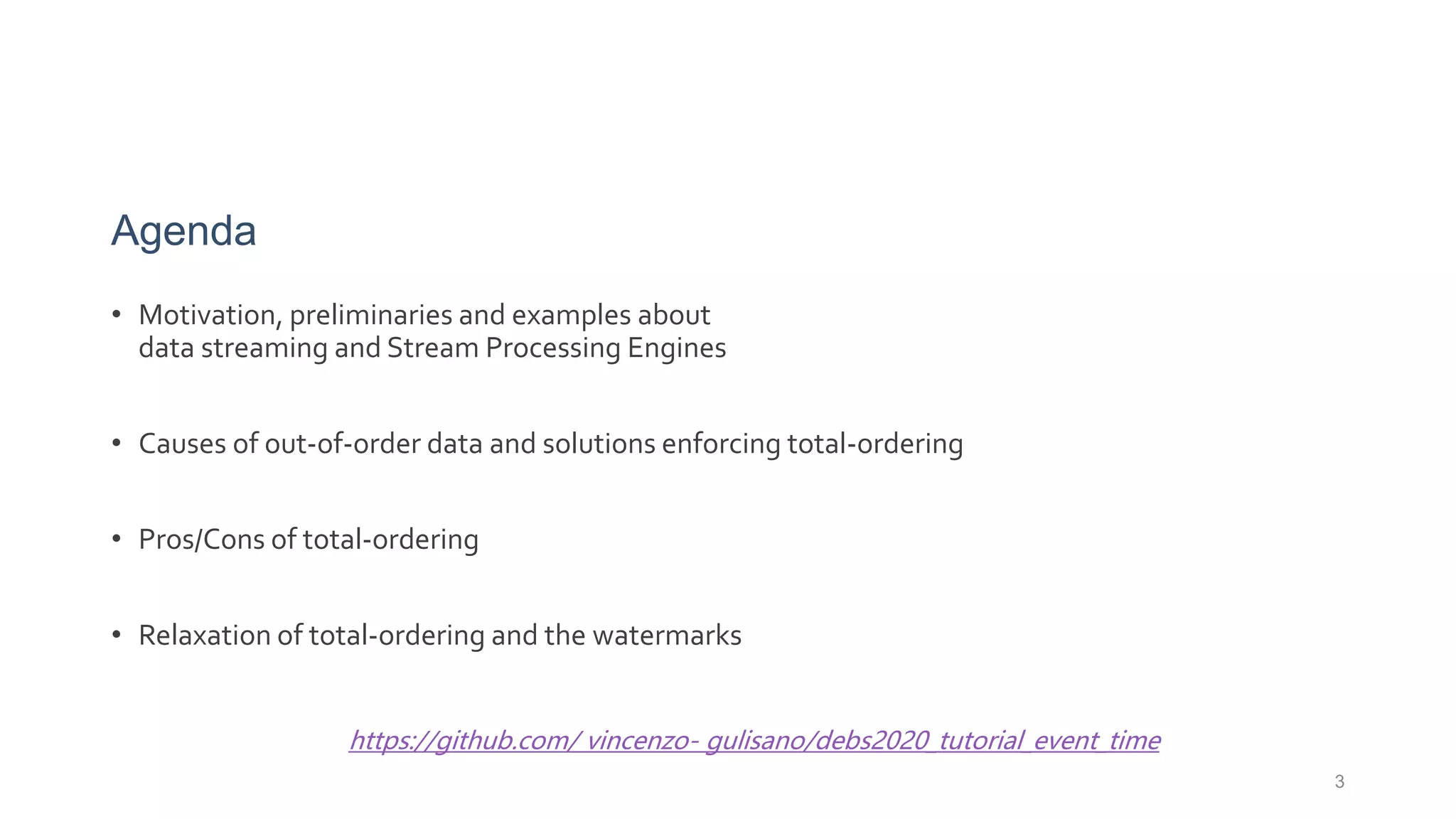 Agenda
• Motivation, preliminaries and examples about
data streaming and Stream Processing Engines
• Causes of out-of-order data and solutions enforcing total-ordering
• Pros/Cons of total-ordering
• Relaxation of total-ordering and the watermarks
3
https://github.com/ vincenzo- gulisano/debs2020_tutorial_event_time
 