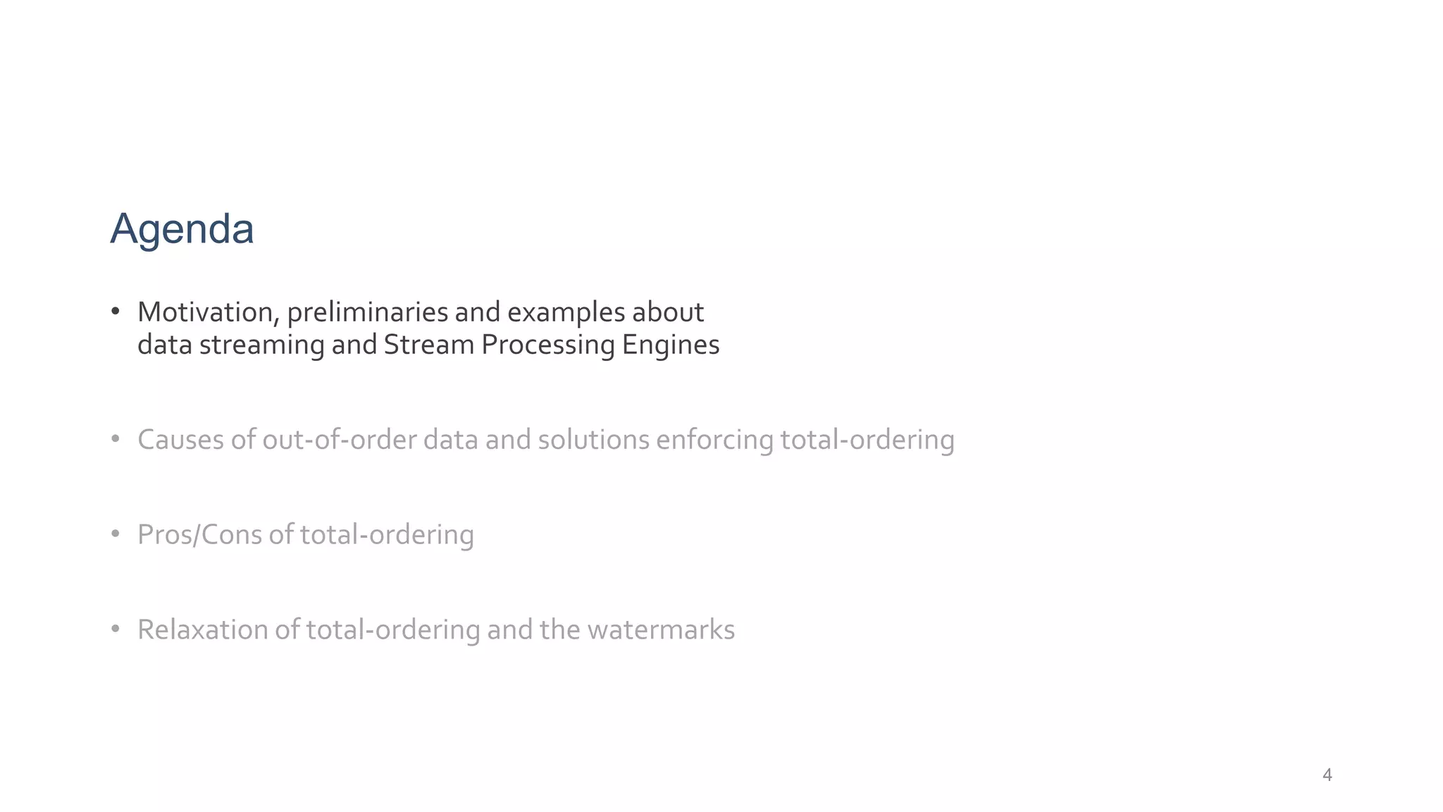 Agenda
• Motivation, preliminaries and examples about
data streaming and Stream Processing Engines
• Causes of out-of-order data and solutions enforcing total-ordering
• Pros/Cons of total-ordering
• Relaxation of total-ordering and the watermarks
4
 