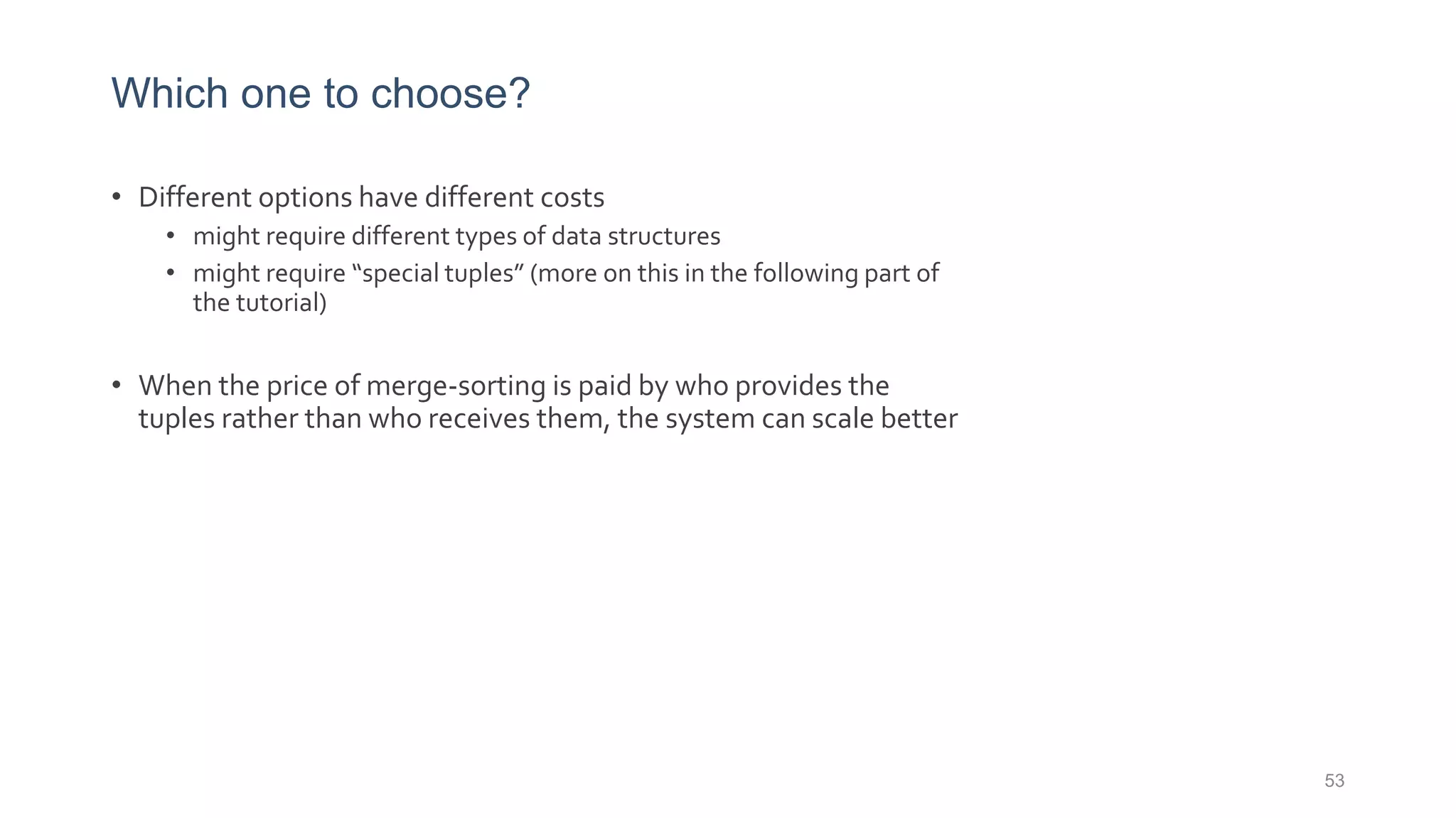 Which one to choose?
• Different options have different costs
• might require different types of data structures
• might require “special tuples” (more on this in the following part of
the tutorial)
• When the price of merge-sorting is paid by who provides the
tuples rather than who receives them, the system can scale better
53
 