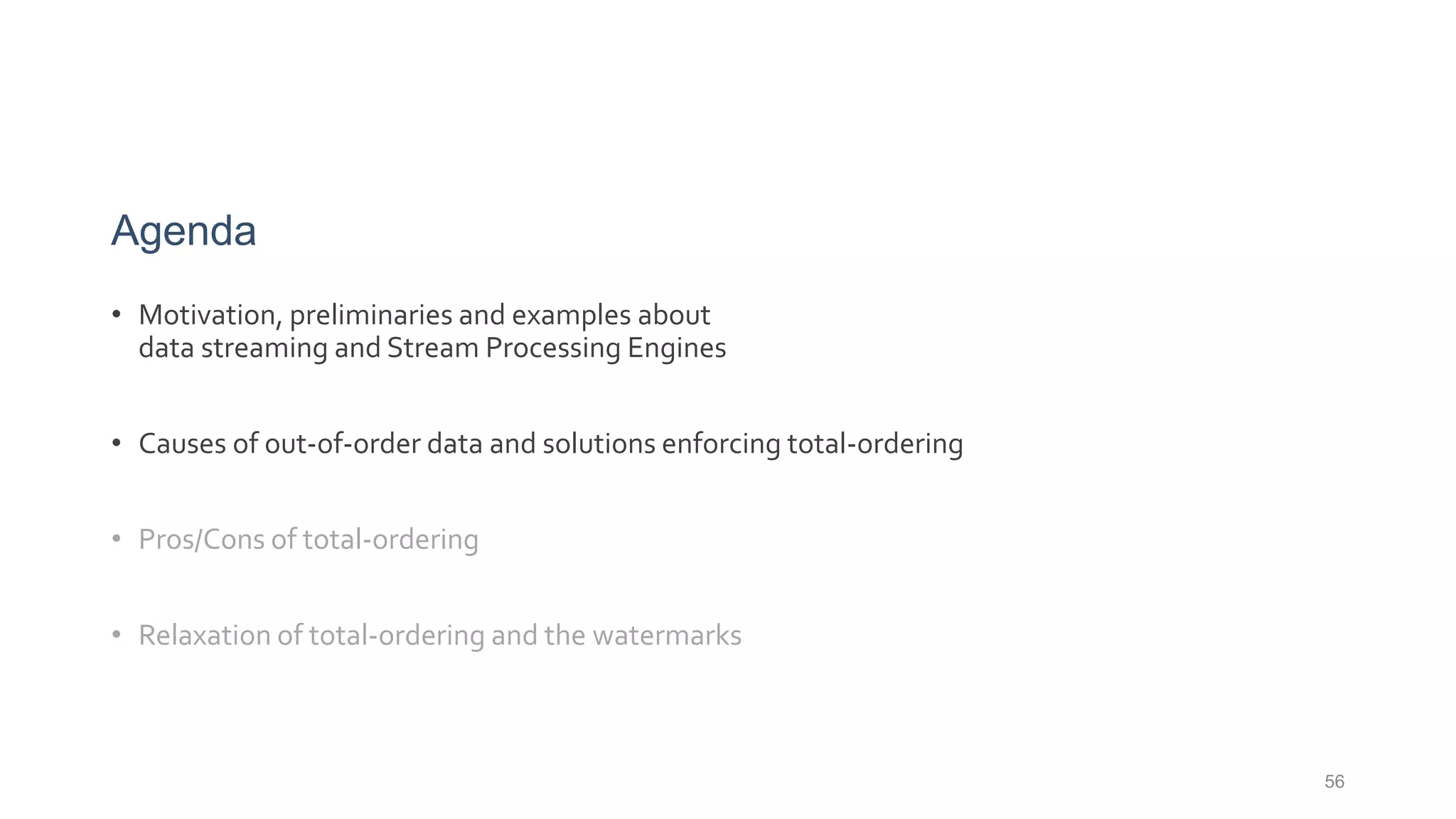 56
Agenda
• Motivation, preliminaries and examples about
data streaming and Stream Processing Engines
• Causes of out-of-order data and solutions enforcing total-ordering
• Pros/Cons of total-ordering
• Relaxation of total-ordering and the watermarks
 