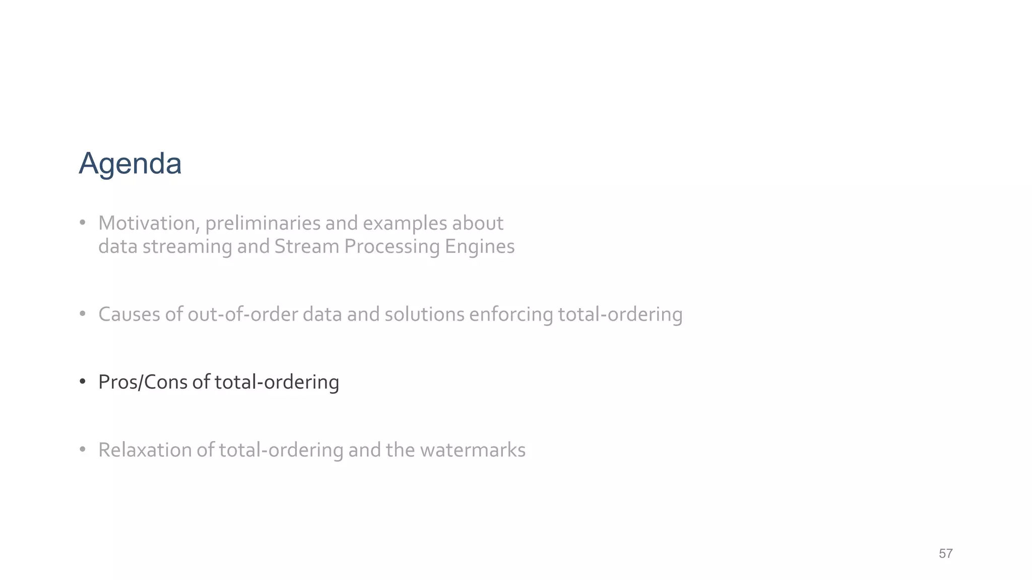 57
Agenda
• Motivation, preliminaries and examples about
data streaming and Stream Processing Engines
• Causes of out-of-order data and solutions enforcing total-ordering
• Pros/Cons of total-ordering
• Relaxation of total-ordering and the watermarks
 