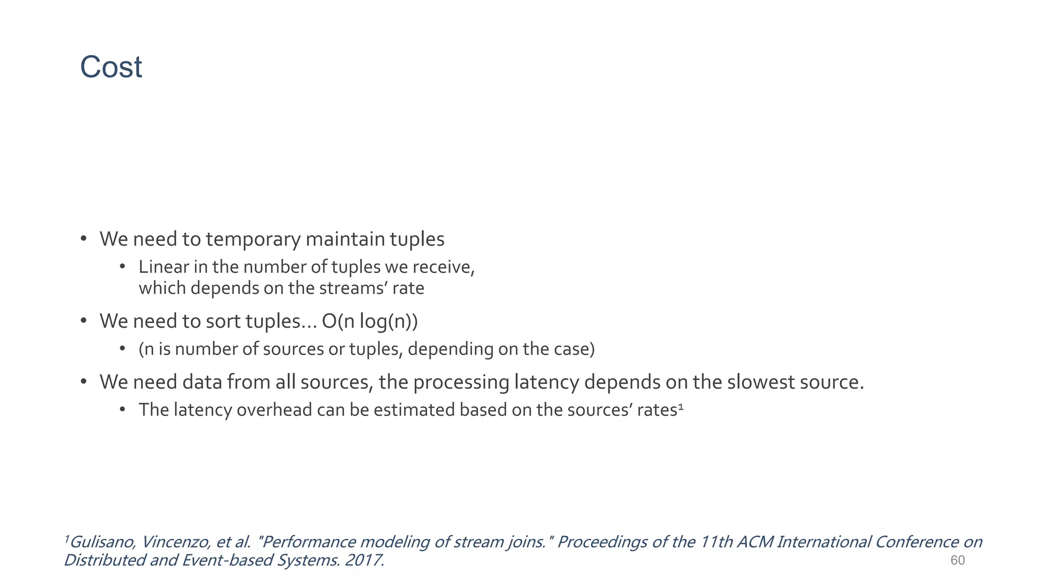 Cost
• We need to temporary maintain tuples
• Linear in the number of tuples we receive,
which depends on the streams’ rate
• We need to sort tuples… O(n log(n))
• (n is number of sources or tuples, depending on the case)
• We need data from all sources, the processing latency depends on the slowest source.
• The latency overhead can be estimated based on the sources’ rates1
1Gulisano, Vincenzo, et al. "Performance modeling of stream joins." Proceedings of the 11th ACM International Conference on
Distributed and Event-based Systems. 2017. 60
 