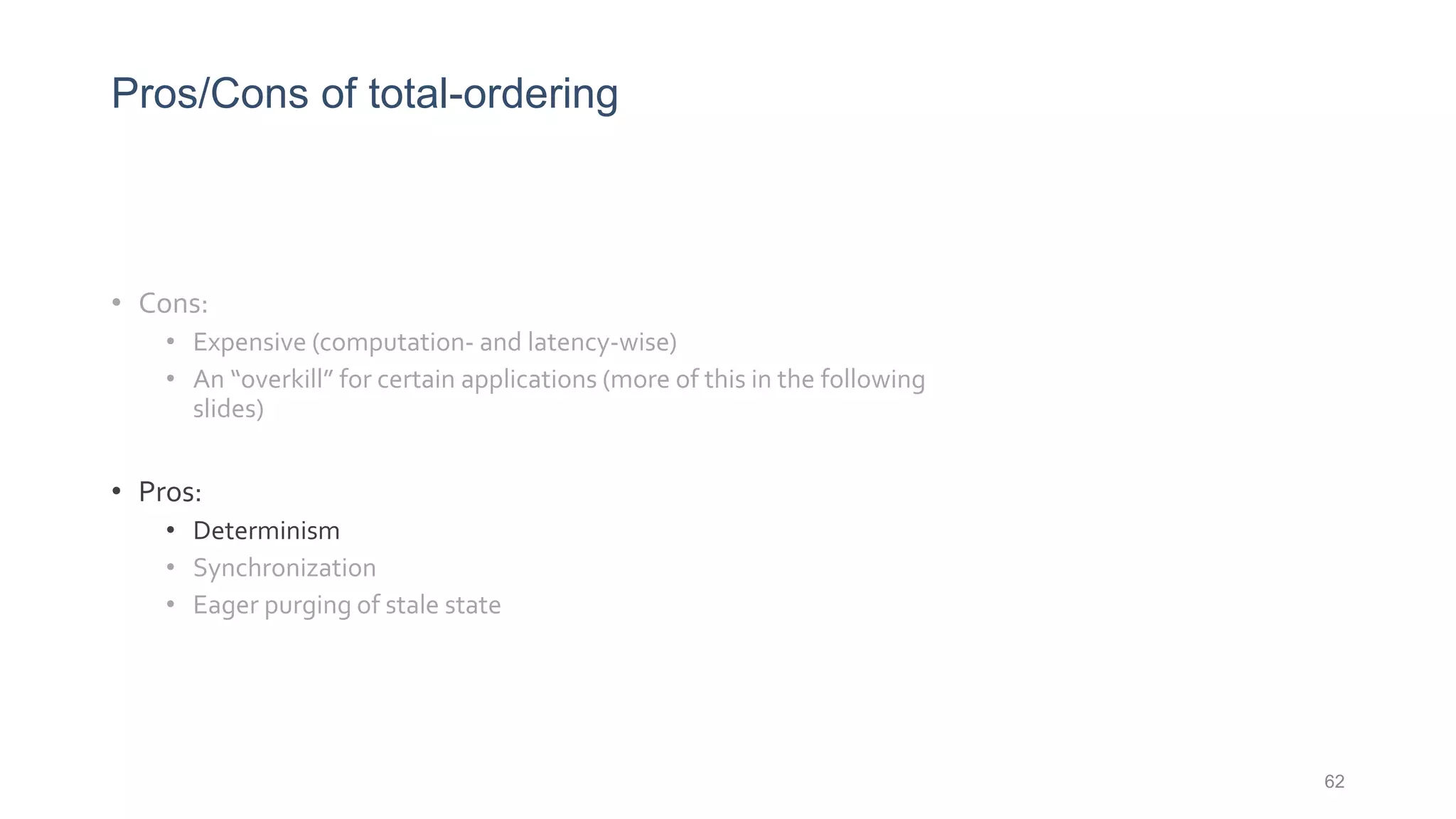 Pros/Cons of total-ordering
• Cons:
• Expensive (computation- and latency-wise)
• An “overkill” for certain applications (more of this in the following
slides)
• Pros:
• Determinism
• Synchronization
• Eager purging of stale state
62
 