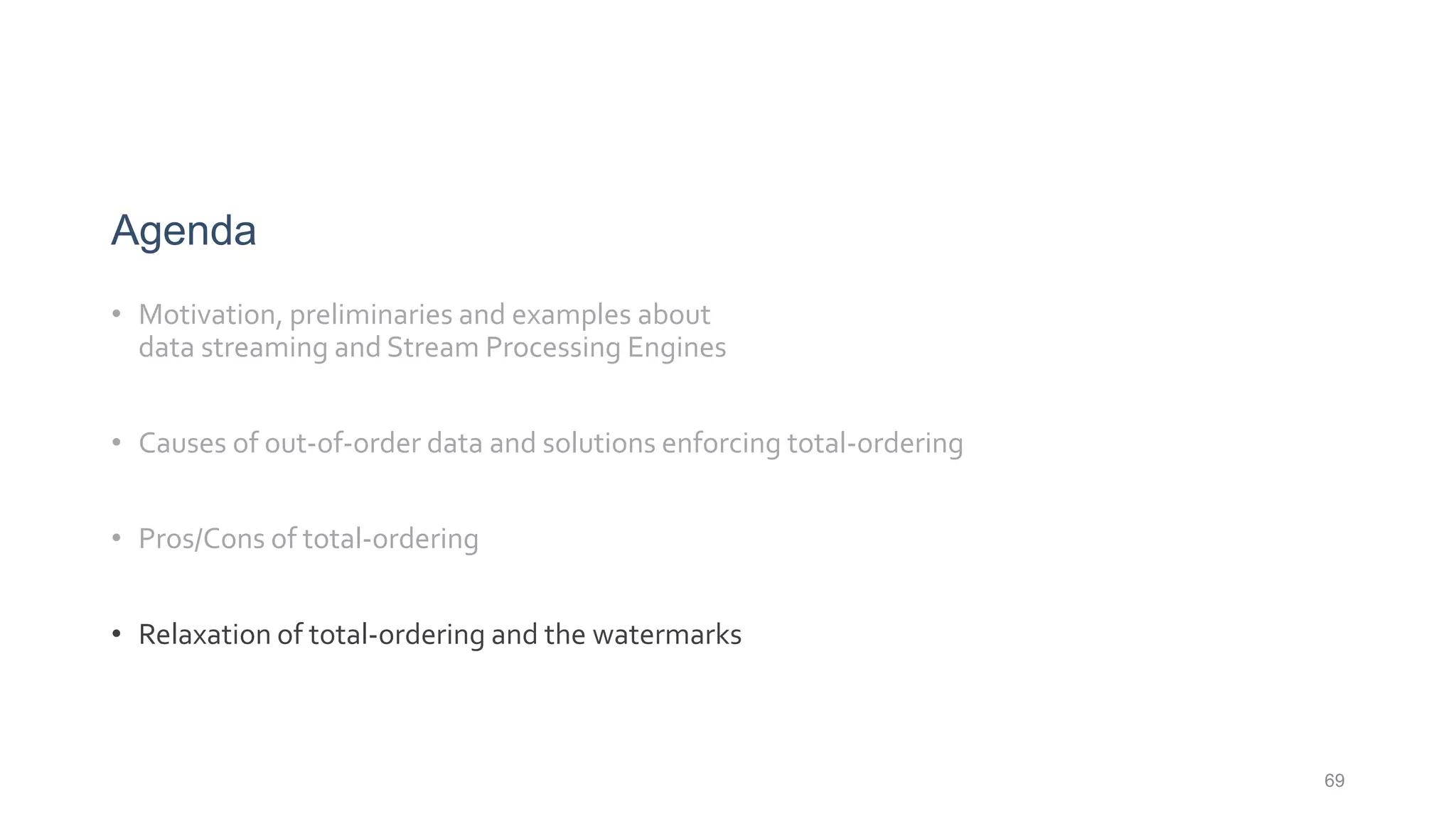 69
Agenda
• Motivation, preliminaries and examples about
data streaming and Stream Processing Engines
• Causes of out-of-order data and solutions enforcing total-ordering
• Pros/Cons of total-ordering
• Relaxation of total-ordering and the watermarks
 