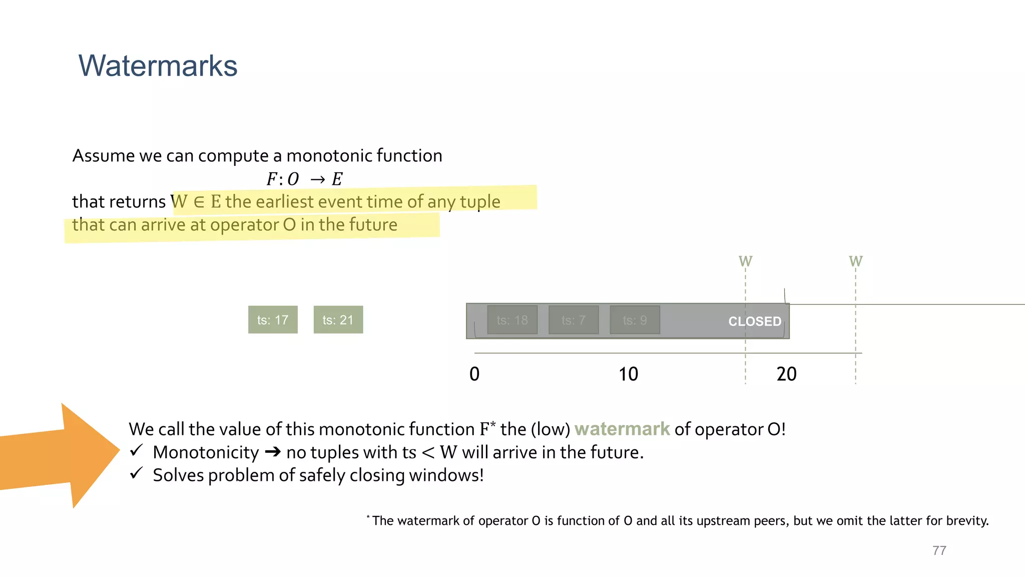Watermarks
77
Assume we can compute a monotonic function
𝐹: 𝑂 → 𝐸
that returns W ∈ E the earliest event time of any tuple
that can arrive at operator O in the future
0 10 20
ts: 7ts: 18 ts: 9ts: 21ts: 17
We call the value of this monotonic function F* the (low) watermark of operator O!
 Monotonicity ➔ no tuples with ts < W will arrive in the future.
 Solves problem of safely closing windows!
CLOSED
* The watermark of operator O is function of O and all its upstream peers, but we omit the latter for brevity.
W W
 