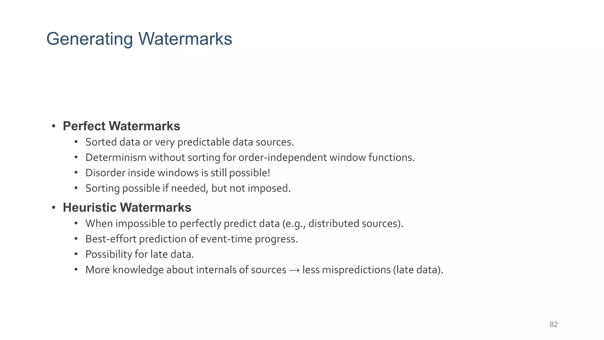 Generating Watermarks
• Perfect Watermarks
• Sorted data or very predictable data sources.
• Determinism without sorting for order-independent window functions.
• Disorder inside windows is still possible!
• Sorting possible if needed, but not imposed.
• Heuristic Watermarks
• When impossible to perfectly predict data (e.g., distributed sources).
• Best-effort prediction of event-time progress.
• Possibility for late data.
• More knowledge about internals of sources → less mispredictions (late data).
82
 